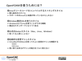 OpenFOAMを使うためには？
Linuxでソースコードをコンパイルするストロングスタイル
➢ 最も基本のスタイル
➢ サポート外のLinuxだと地獄が待っているかもしれない
Windows限定WSLを使うスタイル
➢ Windows10上でLinuxを使うことができる機能
➢ 最近はスタンダードになりつつある
公式のDockerスタイル（Mac、Linux、Windows）
➢ 使ってる人見たことない
伝統的な仮想マシンスタイル
➢ VirtualBoxやVMWareを使ってPC上に仮想のマシンを構築する
•DEXCS
•CAE Linux
➢ 使い捨て出来るがマシンの能力をフルに使えない
 