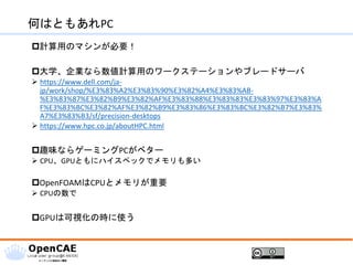 何はともあれPC
計算用のマシンが必要！
大学、企業なら数値計算用のワークステーションやブレードサーバ
➢ https://www.dell.com/ja-
jp/work/shop/%E3%83%A2%E3%83%90%E3%82%A4%E3%83%AB-
%E3%83%87%E3%82%B9%E3%82%AF%E3%83%88%E3%83%83%E3%83%97%E3%83%A
F%E3%83%BC%E3%82%AF%E3%82%B9%E3%83%86%E3%83%BC%E3%82%B7%E3%83%
A7%E3%83%B3/sf/precision-desktops
➢ https://www.hpc.co.jp/aboutHPC.html
趣味ならゲーミングPCがベター
➢ CPU、GPUともにハイスペックでメモリも多い
OpenFOAMはCPUとメモリが重要
➢ CPUの数で
GPUは可視化の時に使う
 
