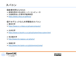 スパコン
産業利用ならFOCUS
➢ 産業利用向けの公的スーパーコンピュータ
➢ 公益財団法人 計算科学振興財団
➢ https://www.j-focus.or.jp/focus/
アカデミックなら大学関係のスパコン
➢ 東京大学
➢ https://www.cc.u-tokyo.ac.jp/supercomputer/
➢ 九州大学
➢ https://www.cc.kyushu-u.ac.jp/scp/system/new-system.html
➢ 名古屋大学
➢ http://www.icts.nagoya-u.ac.jp/ja/sc/
➢ 京都大学
➢ http://www.iimc.kyoto-u.ac.jp/ja/services/comp/
 