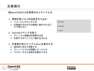 計算実行
OpenFOAMだと計算実行はコマンド入力
1. 直接計算ソルバの名前を打ち込む
➢ イメージしやすいやり方
➢ 計算実行中のログは画面に表示されるだ
けで残らない
2. foamJobコマンドを使う
➢ マニュアル記載の計算実行方法
➢ 計算ログはファイルに書き出される
3. 計算実行用スクリプトAllrunを実行する
➢ 基本的に自分で用意する
➢ チュートリアルの問題に入っている
➢ マスターすると処理を自動化できる
$ icoFoam
$ foamJob
$ ./Allrun
 