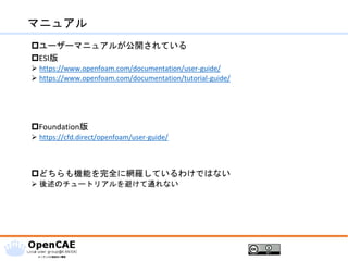 マニュアル
ユーザーマニュアルが公開されている
ESI版
➢ https://www.openfoam.com/documentation/user-guide/
➢ https://www.openfoam.com/documentation/tutorial-guide/
Foundation版
➢ https://cfd.direct/openfoam/user-guide/
どちらも機能を完全に網羅しているわけではない
➢ 後述のチュートリアルを避けて通れない
 