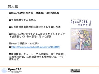 同人誌
OpenFOAMの歩き方（合本版）v1812対応版
手前味噌ですみません
日本語の商業誌の前に読む本として書いた本
OpenFOAMを使っている人がどうやってインプッ
トを用意しているか思考に沿って解説
Boothで販売中（2,500円）
https://hammamania.booth.pm/items/1148469
環境構築、チュートリアルの実行、自分で用意し
た形状で計算、応用範囲のそる場の使い方、ネタ
探しなど
 