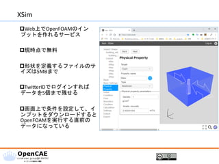 XSim
Web上でOpenFOAMのイン
プットを作れるサービス
現時点で無料
形状を定義するファイルのサ
イズは5MBまで
TwitterIDでログインすれば
データを5個まで残せる
画面上で条件を設定して、イ
ンプットをダウンロードすると
OpenFOAMを実行する直前の
データになっている
 