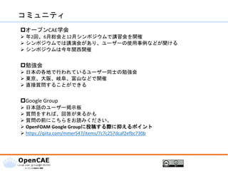 コミュニティ
オープンCAE学会
➢ 年2回、6月総会と12月シンポジウムで講習会を開催
➢ シンポジウムでは講演会があり、ユーザーの使用事例などが聞ける
➢ シンポジウムは今年関西開催
勉強会
➢ 日本の各地で行われているユーザー同士の勉強会
➢ 東京、大阪、岐阜、富山などで開催
➢ 直接質問することができる
Google Group
➢ 日本語のユーザー掲示板
➢ 質問をすれば、回答が来るかも
➢ 質問の前にこちらをお読みください。
➢ OpenFOAM Google Groupに投稿する際に抑えるポイント
➢ https://qiita.com/mmer547/items/7c7c257dcaf2efbc730b
 