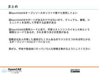まとめ
OpenFOAMはオープンソースのソフトで誰でも使用してよい
OpenFOAMはサポートがあるわけではないので、マニュアル、書籍、コ
ミュニティを活用して学習する必要がある
OpenFOAMは商用コードと逆で、学習コスト＞＞＞ライセンス料という
難解なコードであるが、それを補うほどの恩恵がある
最近は先人の残した遺産がたくさんあるのでコツさえつかめば何とかな
るオープンソースCAEコードになった
ぜひ、学会や勉強会に行っていろんな情報を集めるようにしてください
 