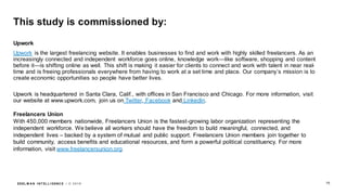 EDEL M A N I NT EL L I GENC E / © 2 0 1 9
This study is commissioned by:
Upwork
Upwork is the largest freelancing website. It enables businesses to find and work with highly skilled freelancers. As an
increasingly connected and independent workforce goes online, knowledge work—like software, shopping and content
before it—is shifting online as well. This shift is making it easier for clients to connect and work with talent in near real-
time and is freeing professionals everywhere from having to work at a set time and place. Our company’s mission is to
create economic opportunities so people have better lives.
Upwork is headquartered in Santa Clara, Calif., with offices in San Francisco and Chicago. For more information, visit
our website at www.upwork.com, join us on Twitter, Facebook and LinkedIn.
Freelancers Union
With 450,000 members nationwide, Freelancers Union is the fastest-growing labor organization representing the
independent workforce. We believe all workers should have the freedom to build meaningful, connected, and
independent lives – backed by a system of mutual and public support. Freelancers Union members join together to
build community, access benefits and educational resources, and form a powerful political constituency. For more
information, visit www.freelancersunion.org.
75
 