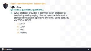 4. What protocol provides a common open protocol for
interfacing and querying directory service information
provided by network operating systems, using port 389
via TCP or UDP?
A. CHAP
B. LDAP
C. PAP
D. RADIUS
CISSP® MENTOR PROGRAM – SESSION NINE
9
QUIZ…
Questions, questions, questions…
 