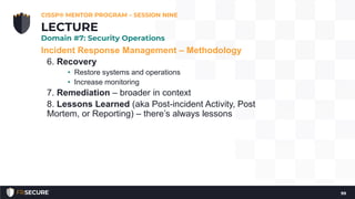 Incident Response Management – Methodology
6. Recovery
• Restore systems and operations
• Increase monitoring
7. Remediation – broader in context
8. Lessons Learned (aka Post-incident Activity, Post
Mortem, or Reporting) – there’s always lessons
CISSP® MENTOR PROGRAM – SESSION NINE
99
LECTURE
Domain #7: Security Operations
 