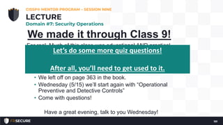 We made it through Class 9!
For real. Much of this class was educational AND practical.
Please try to catch up in your reading.
• We left off on page 363 in the book.
• Wednesday (5/15) we’ll start again with “Operational
Preventive and Detective Controls”
• Come with questions!
Have a great evening, talk to you Wednesday!
CISSP® MENTOR PROGRAM – SESSION NINE
101
LECTURE
Domain #7: Security Operations
Let’s do some more quiz questions!
After all, you’ll need to get used to it.
 