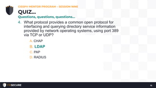 4. What protocol provides a common open protocol for
interfacing and querying directory service information
provided by network operating systems, using port 389
via TCP or UDP?
A. CHAP
B. LDAP
C. PAP
D. RADIUS
CISSP® MENTOR PROGRAM – SESSION NINE
10
QUIZ…
Questions, questions, questions…
 