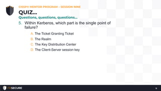5. Within Kerberos, which part is the single point of
failure?
A. The Ticket Granting Ticket
B. The Realm
C. The Key Distribution Center
D. The Client-Server session key
CISSP® MENTOR PROGRAM – SESSION NINE
11
QUIZ…
Questions, questions, questions…
 