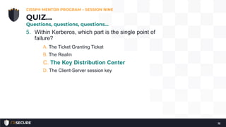 5. Within Kerberos, which part is the single point of
failure?
A. The Ticket Granting Ticket
B. The Realm
C. The Key Distribution Center
D. The Client-Server session key
CISSP® MENTOR PROGRAM – SESSION NINE
12
QUIZ…
Questions, questions, questions…
 