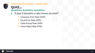 6. A type II biometric is also known as what?
A. Crossover Error Rate (CER)
B. Equal Error Rate (EER)
C. False Accept Rate (FAR)
D. False Reject Rate (FRR)
CISSP® MENTOR PROGRAM – SESSION NINE
13
QUIZ…
Questions, questions, questions…
 