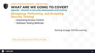 (Designing, Performing, and Analyzing
Security Testing)
• Assessing Access Control
• Software Testing Methods
CISSP® MENTOR PROGRAM – SESSION NINE
16
WHAT ARE WE GOING TO COVER?
Agenda – Domain 6: Security Assessment and Testing
Only two objectives?! Piece of cake.
Starting on page 329 this evening
 