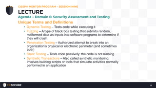 Unique Terms and Definitions
• Dynamic Testing – Tests code while executing it
• Fuzzing – A type of black box testing that submits random,
malformed data as inputs into software programs to determine if
they will crash
• Penetration Testing – Authorized attempt to break into an
organization’s physical or electronic perimeter (and sometimes
both)
• Static Testing – Tests code passively: the code is not running.
• Synthetic Transactions – Also called synthetic monitoring:
involves building scripts or tools that simulate activities normally
performed in an application
CISSP® MENTOR PROGRAM – SESSION NINE
17
LECTURE
Agenda – Domain 6: Security Assessment and Testing
 