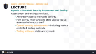 Assessment and testing are critical.
• Accurately assess real-world security.
• How do you know where to start, unless you’ve
assessed where you are?
• Overall security assessments – including various
controls & testing methods.
• Testing software; static and dynamic
CISSP® MENTOR PROGRAM – SESSION NINE
18
LECTURE
Agenda – Domain 6: Security Assessment and Testing
 