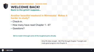 Another beautiful weekend in Minnesota! Makes it
harder to study?
• Check-in.
• How many have read Chapter 1 - 6?
• Questions?
CISSP® MENTOR PROGRAM – SESSION NINE
1
WELCOME BACK!
Back to the grind I suppose…
Only 99 slides tonight. We’ll fly through Chapter 7 tonight and
make good progress into Chapter 8.
We’ve made it through some of the toughest parts already.
 