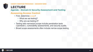 Assessing Access Control
• First, determine scope!
• What are we testing?
• Why are we testing it?
• Testing with narrow(er) scope include penetration tests
(“pentests”), vulnerability assessments, and security audits.
• Broad scope assessments often include narrow scope testing.
CISSP® MENTOR PROGRAM – SESSION NINE
19
LECTURE
Agenda – Domain 6: Security Assessment and Testing
 