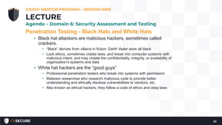 Penetration Testing - Black Hats and White Hats
• Black hat attackers are malicious hackers, sometimes called
crackers.
• “Black” derives from villains in fiction: Darth Vader wore all black
• Lack ethics, sometimes violate laws, and break into computer systems with
malicious intent, and may violate the confidentiality, integrity, or availability of
organization’s systems and data
• White hat hackers are the “good guys”
• Professional penetration testers who break into systems with permission
• Malware researches who research malicious code to provide better
understanding and ethically disclose vulnerabilities to vendors, etc.
• Also known as ethical hackers; they follow a code of ethics and obey laws
CISSP® MENTOR PROGRAM – SESSION NINE
22
LECTURE
Agenda – Domain 6: Security Assessment and Testing
 