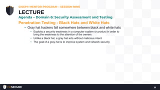 Penetration Testing - Black Hats and White Hats
• Gray hat hackers fall somewhere between black and white hats
• Exploits a security weakness in a computer system or product in order to
bring the weakness to the attention of the owners
• Unlike a black hat, a gray hat acts without malicious intent
• The goal of a gray hat is to improve system and network security
CISSP® MENTOR PROGRAM – SESSION NINE
23
LECTURE
Agenda – Domain 6: Security Assessment and Testing
 