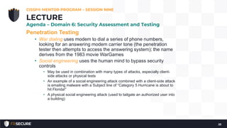 Penetration Testing
• War dialing uses modem to dial a series of phone numbers,
looking for an answering modem carrier tone (the penetration
tester then attempts to access the answering system); the name
derives from the 1983 movie WarGames
• Social engineering uses the human mind to bypass security
controls
• May be used in combination with many types of attacks, especially client-
side attacks or physical tests
• An example of a social engineering attack combined with a client-side attack
is emailing malware with a Subject line of “Category 5 Hurricane is about to
hit Florida!”
• A physical social engineering attack (used to tailgate an authorized user into
a building)
CISSP® MENTOR PROGRAM – SESSION NINE
25
LECTURE
Agenda – Domain 6: Security Assessment and Testing
 