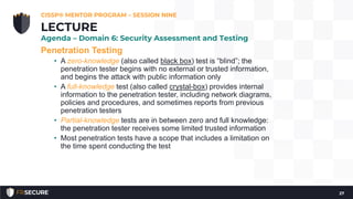 Penetration Testing
• A zero-knowledge (also called black box) test is “blind”; the
penetration tester begins with no external or trusted information,
and begins the attack with public information only
• A full-knowledge test (also called crystal-box) provides internal
information to the penetration tester, including network diagrams,
policies and procedures, and sometimes reports from previous
penetration testers
• Partial-knowledge tests are in between zero and full knowledge:
the penetration tester receives some limited trusted information
• Most penetration tests have a scope that includes a limitation on
the time spent conducting the test
CISSP® MENTOR PROGRAM – SESSION NINE
27
LECTURE
Agenda – Domain 6: Security Assessment and Testing
 