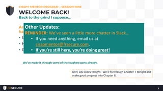 Another beautiful weekend in Minnesota! Makes it
harder to study?
• Check-in.
• How many have read Chapter 1 - 6?
• Questions?
CISSP® MENTOR PROGRAM – SESSION NINE
2
WELCOME BACK!
Back to the grind I suppose…
Only 100 slides tonight. We’ll fly through Chapter 7 tonight and
make good progress into Chapter 8.
We’ve made it through some of the toughest parts already.
Other Updates:
REMINDER: We’ve seen a little more chatter in Slack...
• If you need anything, email us at
cisspmentor@frsecure.com.
• If you’re still here, you’re doing great!
 