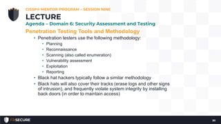 Penetration Testing Tools and Methodology
• Penetration testers use the following methodology:
• Planning
• Reconnaissance
• Scanning (also called enumeration)
• Vulnerability assessment
• Exploitation
• Reporting
• Black hat hackers typically follow a similar methodology
• Black hats will also cover their tracks (erase logs and other signs
of intrusion), and frequently violate system integrity by installing
back doors (in order to maintain access)
CISSP® MENTOR PROGRAM – SESSION NINE
30
LECTURE
Agenda – Domain 6: Security Assessment and Testing
 
