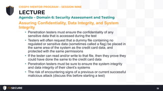Assuring Confidentiality, Data Integrity, and System
Integrity
• Penetration testers must ensure the confidentiality of any
sensitive data that is accessed during the test
• Testers will often request that a dummy file containing no
regulated or sensitive data (sometimes called a flag) be placed in
the same area of the system as the credit card data, and
protected with the same permissions
• If the tester can read and/or write to that file, then they prove they
could have done the same to the credit card data
• Penetration testers must be sure to ensure the system integrity
and data integrity of their client’s systems
• The risk of encountering signs of a previous or current successful
malicious attack (discuss this before starting a test)
CISSP® MENTOR PROGRAM – SESSION NINE
32
LECTURE
Agenda – Domain 6: Security Assessment and Testing
 