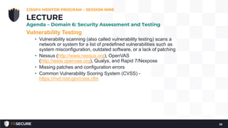 Vulnerability Testing
• Vulnerability scanning (also called vulnerability testing) scans a
network or system for a list of predefined vulnerabilities such as
system misconfiguration, outdated software, or a lack of patching
• Nessus (http://www.nessus.org), OpenVAS
(http://www.openvas.org), Qualys, and Rapid 7/Nexpose
• Missing patches and configuration errors
• Common Vulnerability Scoring System (CVSS) -
https://nvd.nist.gov/cvss.cfm
CISSP® MENTOR PROGRAM – SESSION NINE
33
LECTURE
Agenda – Domain 6: Security Assessment and Testing
 