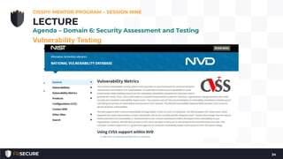 Vulnerability Testing
• Vulnerability scanning (also called vulnerability testing) scans a
network or system for a list of predefined vulnerabilities such as
system misconfiguration, outdated software, or a lack of patching
• Nessus (http://www.nessus.org), OpenVAS
(http://www.openvas.org), Qualys, and Rapid 7/Nexpose
• Missing patches and configuration errors
• Common Vulnerability Scoring System (CVSS) -
https://nvd.nist.gov/cvss.cfm
CISSP® MENTOR PROGRAM – SESSION NINE
34
LECTURE
Agenda – Domain 6: Security Assessment and Testing
 