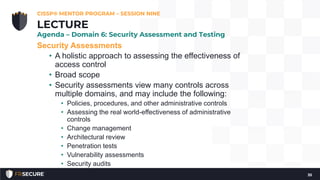 Security Assessments
• A holistic approach to assessing the effectiveness of
access control
• Broad scope
• Security assessments view many controls across
multiple domains, and may include the following:
• Policies, procedures, and other administrative controls
• Assessing the real world-effectiveness of administrative
controls
• Change management
• Architectural review
• Penetration tests
• Vulnerability assessments
• Security audits
CISSP® MENTOR PROGRAM – SESSION NINE
35
LECTURE
Agenda – Domain 6: Security Assessment and Testing
 