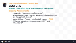 Security Assessments
• Key words… “assessing the effectiveness”
• Where there are gaps in control (weakness/vulnerability), what
are the applicable threats?
• Vulnerabilities + Threats = Likelihoods & Impacts = RISK
• FRSecure specializes in assessments – FISA™ and
FISASCORE®
CISSP® MENTOR PROGRAM – SESSION NINE
36
LECTURE
Agenda – Domain 6: Security Assessment and Testing
 