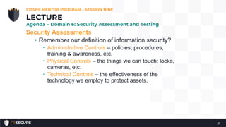 Security Assessments
• Remember our definition of information security?
• Administrative Controls – policies, procedures,
training & awareness, etc.
• Physical Controls – the things we can touch; locks,
cameras, etc.
• Technical Controls – the effectiveness of the
technology we employ to protect assets.
CISSP® MENTOR PROGRAM – SESSION NINE
37
LECTURE
Agenda – Domain 6: Security Assessment and Testing
 