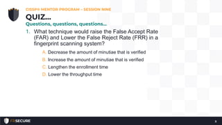 1. What technique would raise the False Accept Rate
(FAR) and Lower the False Reject Rate (FRR) in a
fingerprint scanning system?
A. Decrease the amount of minutiae that is verified
B. Increase the amount of minutiae that is verified
C. Lengthen the enrollment time
D. Lower the throughput time
CISSP® MENTOR PROGRAM – SESSION NINE
3
QUIZ…
Questions, questions, questions…
 