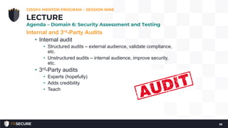 Internal and 3rd-Party Audits
• Internal audit
• Structured audits – external audience, validate compliance,
etc.
• Unstructured audits – internal audience, improve security,
etc.
• 3rd-Party audits
• Experts (hopefully)
• Adds credibility
• Teach
CISSP® MENTOR PROGRAM – SESSION NINE
39
LECTURE
Agenda – Domain 6: Security Assessment and Testing
 