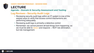 Log Reviews - Security Audit Logs
• Reviewing security audit logs within an IT system is one of the
easiest ways to verify that access control mechanisms are
performing adequately
• Reviewing audit logs is primarily a detective control
• Remember; we cannot prevent all bad things from happening, so
we must be able to detect and respond. – NOT risk elimination,
but risk management.
CISSP® MENTOR PROGRAM – SESSION NINE
40
LECTURE
Agenda – Domain 6: Security Assessment and Testing
 