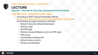 Log Reviews - Security Audit Logs
• According to NIST Special Publication 800-92
(http://csrc.nist.gov/publications/nistpubs/800-92/SP800-92.pdf),
the following log types should be collected:
• Network Security Software/Hardware:
• Antivirus logs
• IDS/IPS logs
• Remote Access Software (such as VPN logs)
• Web proxy
• Vulnerability management
• Authentication servers
• Routers and firewalls
CISSP® MENTOR PROGRAM – SESSION NINE
41
LECTURE
Agenda – Domain 6: Security Assessment and Testing
 