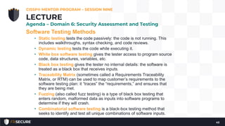 Software Testing Methods
• Static testing tests the code passively: the code is not running. This
includes walkthroughs, syntax checking, and code reviews.
• Dynamic testing tests the code while executing it.
• White box software testing gives the tester access to program source
code, data structures, variables, etc.
• Black box testing gives the tester no internal details: the software is
treated as a black box that receives inputs.
• Traceability Matrix (sometimes called a Requirements Traceability
Matrix, or RTM) can be used to map customer’s requirements to the
software testing plan: it “traces” the “requirements,” and ensures that
they are being met.
• Fuzzing (also called fuzz testing) is a type of black box testing that
enters random, malformed data as inputs into software programs to
determine if they will crash.
• Combinatorial software testing is a black-box testing method that
seeks to identify and test all unique combinations of software inputs.
CISSP® MENTOR PROGRAM – SESSION NINE
43
LECTURE
Agenda – Domain 6: Security Assessment and Testing
 