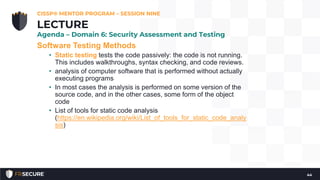 Software Testing Methods
• Static testing tests the code passively: the code is not running.
This includes walkthroughs, syntax checking, and code reviews.
• analysis of computer software that is performed without actually
executing programs
• In most cases the analysis is performed on some version of the
source code, and in the other cases, some form of the object
code
• List of tools for static code analysis
(https://en.wikipedia.org/wiki/List_of_tools_for_static_code_analy
sis)
CISSP® MENTOR PROGRAM – SESSION NINE
44
LECTURE
Agenda – Domain 6: Security Assessment and Testing
 