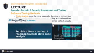 Software Testing Methods
• Static testing tests the code passively: the code is not running.
This includes walkthroughs, syntax checking, and code reviews.
• analysis of computer software that is performed without actually
executing programs
• In most cases the analysis is performed on some version of the
source code, and in the other cases, some form of the object
code
• List of tools for static code analysis
(https://en.wikipedia.org/wiki/List_of_tools_for_static_code_analy
sis)
CISSP® MENTOR PROGRAM – SESSION NINE
45
LECTURE
Agenda – Domain 6: Security Assessment and Testing
 