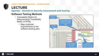 Software Testing Methods
• Traceability Matrix (or
Requirements Traceability
Matrix or RTM)
• Map customer
requirements to the
software testing plan.
CISSP® MENTOR PROGRAM – SESSION NINE
46
LECTURE
Agenda – Domain 6: Security Assessment and Testing
 