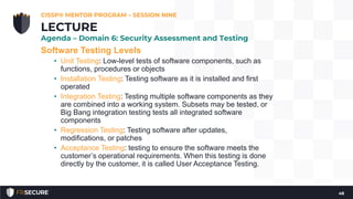 Software Testing Levels
• Unit Testing: Low-level tests of software components, such as
functions, procedures or objects
• Installation Testing: Testing software as it is installed and first
operated
• Integration Testing: Testing multiple software components as they
are combined into a working system. Subsets may be tested, or
Big Bang integration testing tests all integrated software
components
• Regression Testing: Testing software after updates,
modifications, or patches
• Acceptance Testing: testing to ensure the software meets the
customer’s operational requirements. When this testing is done
directly by the customer, it is called User Acceptance Testing.
CISSP® MENTOR PROGRAM – SESSION NINE
48
LECTURE
Agenda – Domain 6: Security Assessment and Testing
 