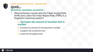 1. What technique would raise the False Accept Rate
(FAR) and Lower the False Reject Rate (FRR) in a
fingerprint scanning system?
A. Decrease the amount of minutiae that is
verified
B. Increase the amount of minutiae that is verified
C. Lengthen the enrollment time
D. Lower the throughput time
CISSP® MENTOR PROGRAM – SESSION NINE
4
QUIZ…
Questions, questions, questions…
 