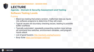 Software Testing Levels
Fuzzing
• Black box testing that enters random, malformed data as inputs
into software programs to determine if they will crash.
• Typical causes are boundary checking issues, leading to possible
buffer overflows
• Typically automated, repeatedly presenting random input strings
as command line switches, environment variables, and program
inputs attack
• List of good fuzzers; http://sectools.org/tag/fuzzers/.
• Burp Suite https://portswigger.net/burp/
CISSP® MENTOR PROGRAM – SESSION NINE
49
LECTURE
Agenda – Domain 6: Security Assessment and Testing
 