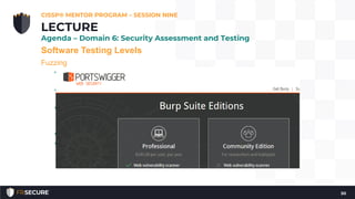 Software Testing Levels
Fuzzing
• Black box testing that enters random, malformed data as inputs
into software programs to determine if they will crash.
• Typical causes are boundary checking issues, leading to possible
buffer overflows
• Typically automated, repeatedly presenting random input strings
as command line switches, environment variables, and program
inputs attack
• List of good fuzzers; http://sectools.org/tag/fuzzers/.
• Burp Suite https://portswigger.net/burp/
CISSP® MENTOR PROGRAM – SESSION NINE
50
LECTURE
Agenda – Domain 6: Security Assessment and Testing
 