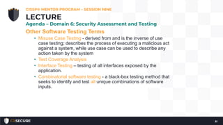 Other Software Testing Terms
• Misuse Case Testing - derived from and is the inverse of use
case testing; describes the process of executing a malicious act
against a system, while use case can be used to describe any
action taken by the system
• Test Coverage Analysis
• Interface Testing – testing of all interfaces exposed by the
application.
• Combinatorial software testing - a black-box testing method that
seeks to identify and test all unique combinations of software
inputs.
CISSP® MENTOR PROGRAM – SESSION NINE
51
LECTURE
Agenda – Domain 6: Security Assessment and Testing
 