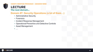 Domain #7: Security Operations (a lot of them…)
• Administrative Security
• Forensics
• Incident Response Management
• Operational Preventive and Detective Controls
• Asset Management
• …
CISSP® MENTOR PROGRAM – SESSION NINE
56
LECTURE
The next domain…
 
