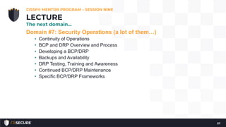Domain #7: Security Operations (a lot of them…)
• Continuity of Operations
• BCP and DRP Overview and Process
• Developing a BCP/DRP
• Backups and Availability
• DRP Testing, Training and Awareness
• Continued BCP/DRP Maintenance
• Specific BCP/DRP Frameworks
CISSP® MENTOR PROGRAM – SESSION NINE
57
LECTURE
The next domain…
 