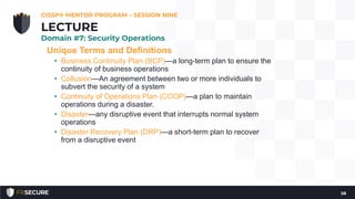 Unique Terms and Definitions
• Business Continuity Plan (BCP)—a long-term plan to ensure the
continuity of business operations
• Collusion—An agreement between two or more individuals to
subvert the security of a system
• Continuity of Operations Plan (COOP)—a plan to maintain
operations during a disaster.
• Disaster—any disruptive event that interrupts normal system
operations
• Disaster Recovery Plan (DRP)—a short-term plan to recover
from a disruptive event
CISSP® MENTOR PROGRAM – SESSION NINE
58
LECTURE
Domain #7: Security Operations
 